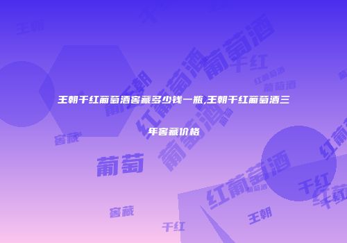 王朝干红葡萄酒窖藏多少钱一瓶,王朝干红葡萄酒三年窖藏价格