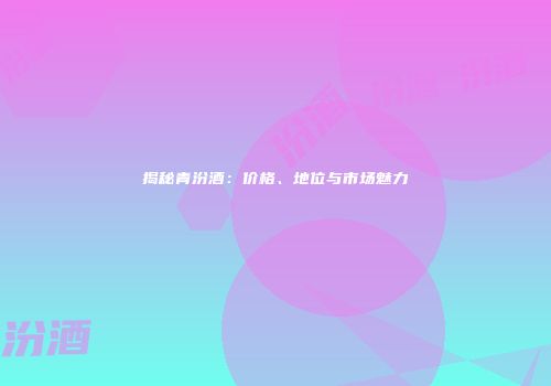 揭秘青汾酒：价格、地位与市场魅力
