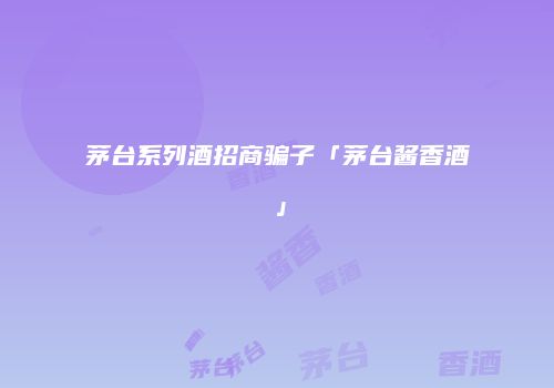 茅台系列酒招商骗子「茅台酱香酒」