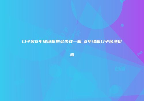 口子窖6年绿色瓶的多少钱一瓶_6年绿瓶口子窖酒价格