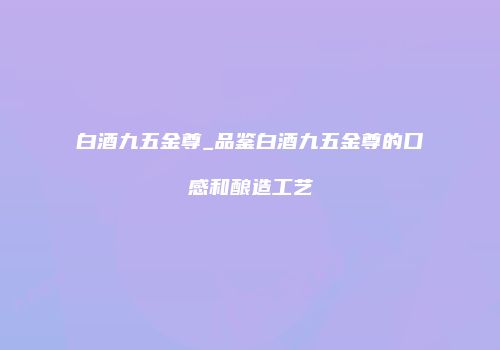 白酒九五金尊_品鉴白酒九五金尊的口感和酿造工艺