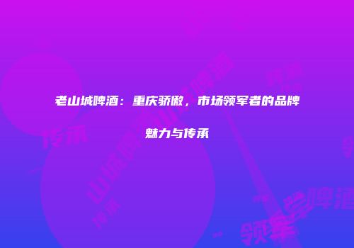 老山城啤酒：重庆骄傲，市场领军者的品牌魅力与传承