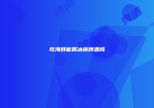 吃海鲜能喝冰镇啤酒吗