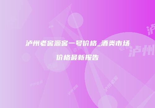 泸州老窖源窖一号价格_酒类市场价格最新报告