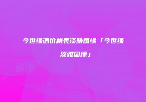 今世缘酒价格表淡雅国缘「今世缘 淡雅国缘」