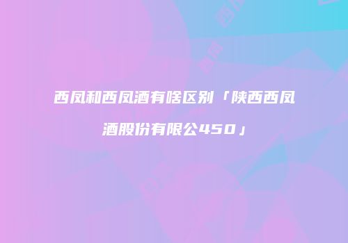 西凤和西凤酒有啥区别「陕西西凤酒股份有限公450」