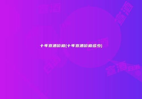 十年宣酒价格(十年宣酒价格多少)