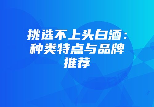 挑选不上头白酒：种类特点与品牌推荐