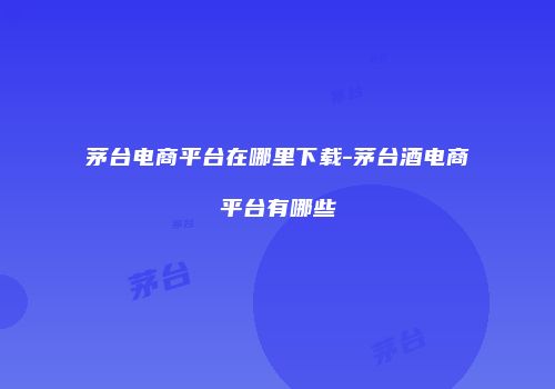 茅台电商平台在哪里下载-茅台酒电商平台有哪些