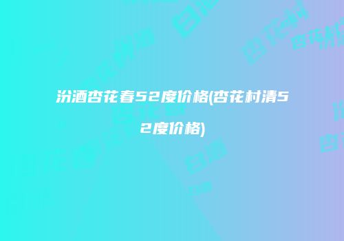 汾酒杏花春52度价格(杏花村清52度价格)