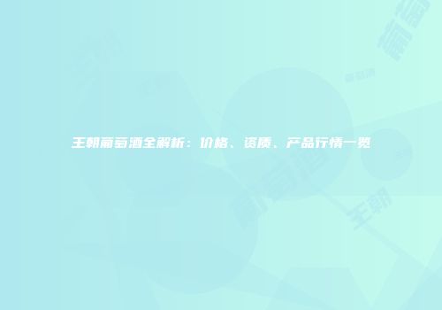 王朝葡萄酒全解析：价格、资质、产品行情一览