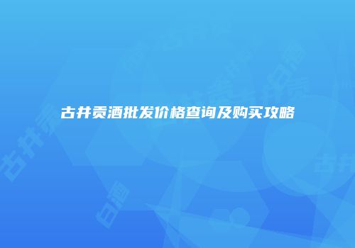 古井贡酒批发价格查询及购买攻略