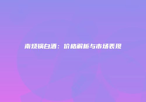 南烧锅白酒：价格解析与市场表现
