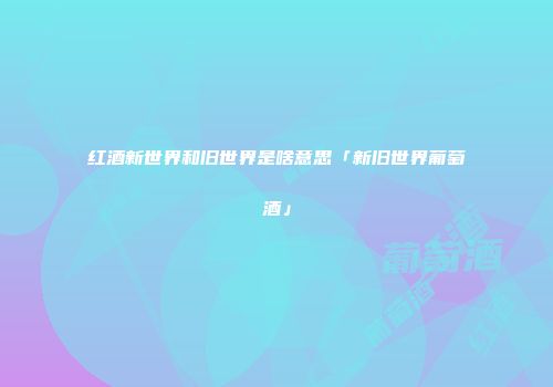 红酒新世界和旧世界是啥意思「新旧世界葡萄酒」