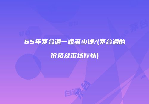 65年茅台酒一瓶多少钱?(茅台酒的价格及市场行情)