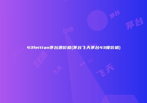 43feitian茅台酒价格(茅台飞天茅台43度价格)
