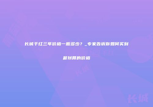 长城干红三年价格一瓶多少？_专家告诉你如何买到最划算的价格