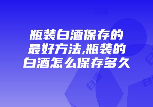 瓶装白酒保存的最好方法,瓶装的白酒怎么保存多久