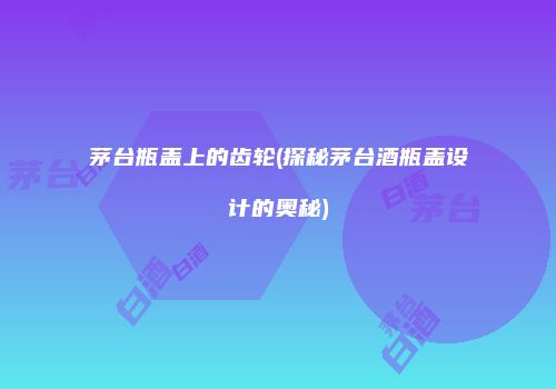 茅台瓶盖上的齿轮(探秘茅台酒瓶盖设计的奥秘)