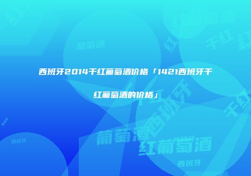 西班牙2014干红葡萄酒价格「1421西班牙干红葡萄酒的价格」