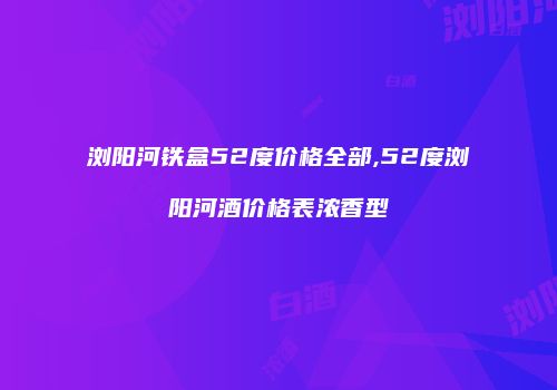 浏阳河铁盒52度价格全部,52度浏阳河酒价格表浓香型