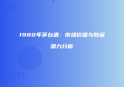 1980年茅台酒：市场价值与收藏潜力分析