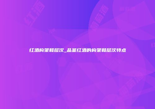 红酒构架和层次_品鉴红酒的构架和层次特点