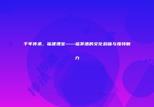 千年传承，福建瑰宝——福茅酒的文化韵味与独特魅力