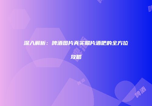 深入解析：啤酒图片真实照片酒吧的全方位攻略