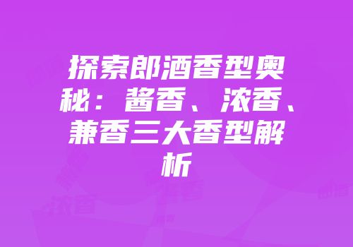探索郎酒香型奥秘：酱香、浓香、兼香三大香型解析