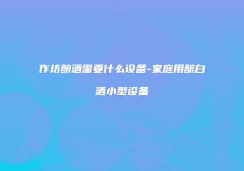 作坊酿酒需要什么设备-家庭用酿白酒小型设备
