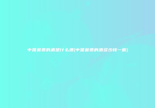 中国最贵的酒是什么酒(中国最贵的酒多少钱一瓶)