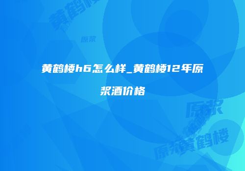 黄鹤楼h6怎么样_黄鹤楼12年原浆酒价格