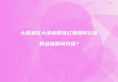 大漠酒庄大漠赤霞珠红酒如何让你的品味瞬间升级？