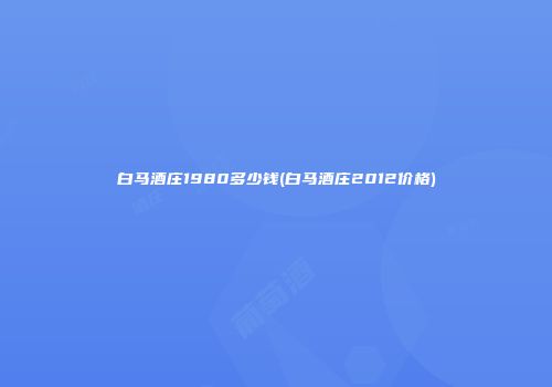 白马酒庄1980多少钱(白马酒庄2012价格)