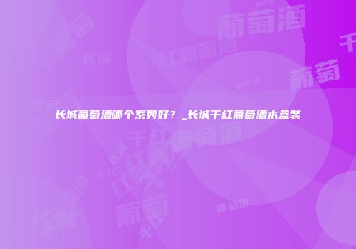 长城葡萄酒哪个系列好？_长城干红葡萄酒木盒装