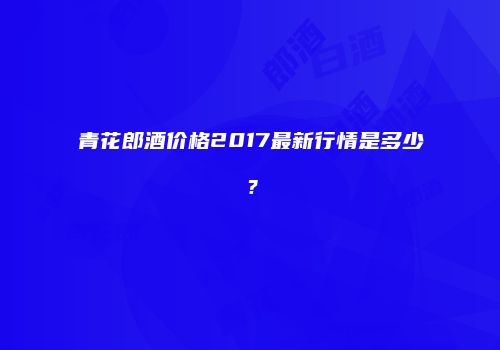 青花郎酒价格2017最新行情是多少？