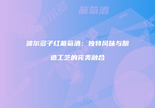 波尔多子红葡萄酒：独特风味与酿造工艺的完美融合