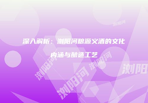 深入解析：浏阳河粮源义酒的文化内涵与酿造工艺