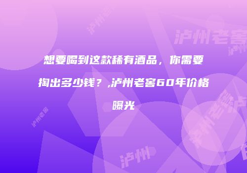 想要喝到这款稀有酒品，你需要掏出多少钱？,泸州老窖60年价格曝光