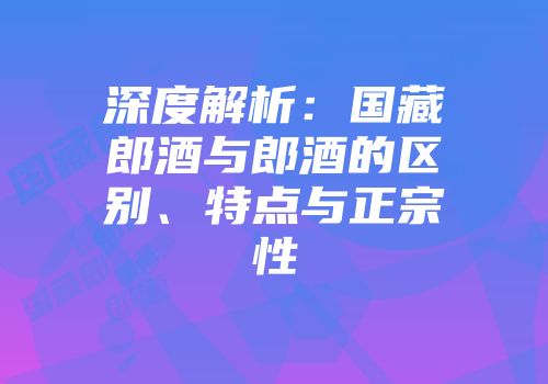 深度解析：国藏郎酒与郎酒的区别、特点与正宗性