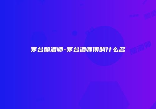 茅台酿酒师-茅台酒师傅叫什么名