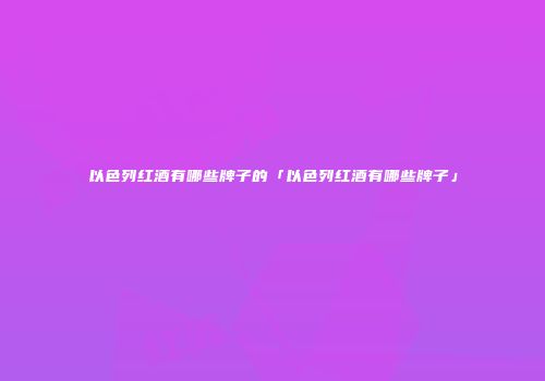 以色列红酒有哪些牌子的「以色列红酒有哪些牌子」