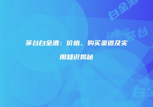 茅台白金酒：价格、购买渠道及实用知识揭秘