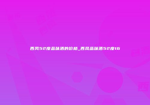 西风52度品味酒的价格_西凤品味酒52度t6
