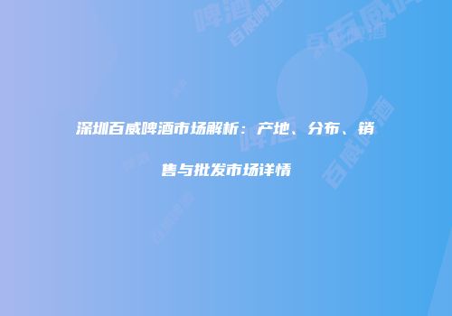 深圳百威啤酒市场解析：产地、分布、销售与批发市场详情