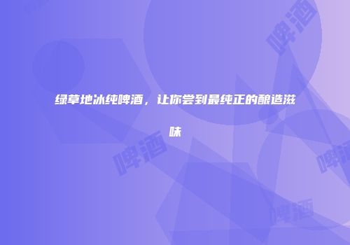 绿草地冰纯啤酒，让你尝到最纯正的酿造滋味