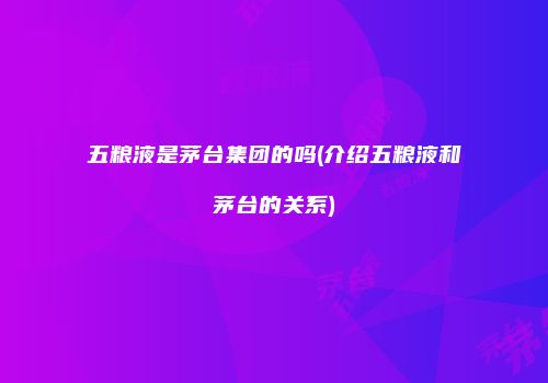 五粮液是茅台集团的吗(介绍五粮液和茅台的关系)