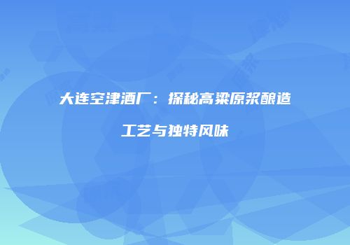 大连空津酒厂：探秘高粱原浆酿造工艺与独特风味