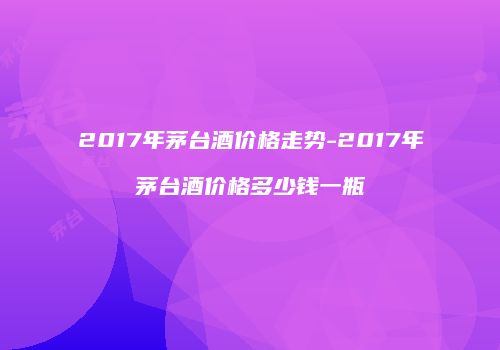 2017年茅台酒价格走势-2017年茅台酒价格多少钱一瓶